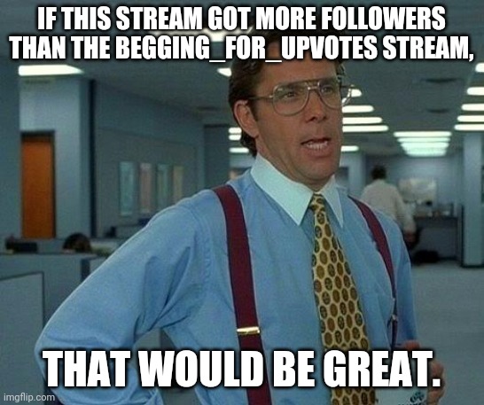 That Would Be Great Meme | IF THIS STREAM GOT MORE FOLLOWERS THAN THE BEGGING_FOR_UPVOTES STREAM, THAT WOULD BE GREAT. | image tagged in memes,that would be great | made w/ Imgflip meme maker