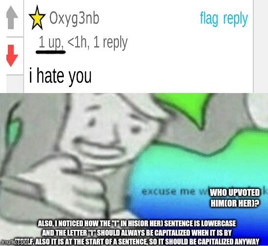 Why the hate?  This comment was on my image. I would like to remind you all to downvote (or flag) hate comments | WHO UPVOTED HIM(OR HER)? ALSO, I NOTICED HOW THE "I" IN HIS(OR HER) SENTENCE IS LOWERCASE AND THE LETTER "I" SHOULD ALWAYS BE CAPITALIZED WHEN IT IS BY ITSELF. ALSO IT IS AT THE START OF A SENTENCE, SO IT SHOULD BE CAPITALIZED ANYWAY | image tagged in excuse me wtf blank template | made w/ Imgflip meme maker