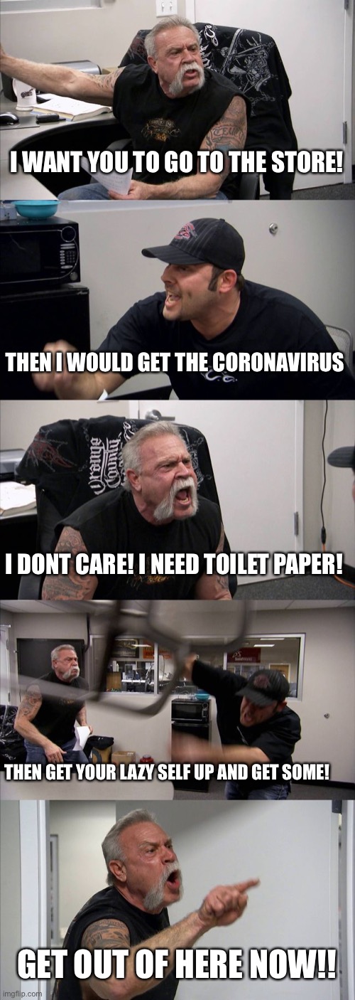American Chopper Argument Meme | I WANT YOU TO GO TO THE STORE! THEN I WOULD GET THE CORONAVIRUS; I DONT CARE! I NEED TOILET PAPER! THEN GET YOUR LAZY SELF UP AND GET SOME! GET OUT OF HERE NOW!! | image tagged in memes,american chopper argument | made w/ Imgflip meme maker