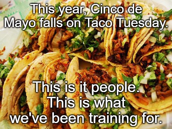 Tacos | This year, Cinco de Mayo falls on Taco Tuesday. This is it people.
This is what we've been training for. | image tagged in tacos | made w/ Imgflip meme maker