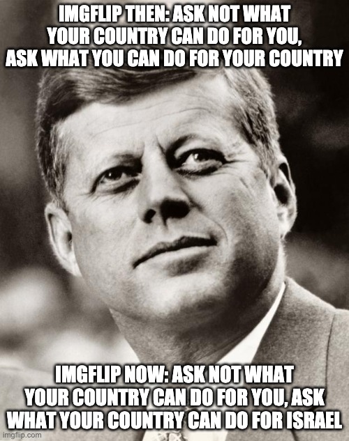John F Kennedy | IMGFLIP THEN: ASK NOT WHAT YOUR COUNTRY CAN DO FOR YOU, ASK WHAT YOU CAN DO FOR YOUR COUNTRY; IMGFLIP NOW: ASK NOT WHAT YOUR COUNTRY CAN DO FOR YOU, ASK WHAT YOUR COUNTRY CAN DO FOR ISRAEL | image tagged in john f kennedy | made w/ Imgflip meme maker