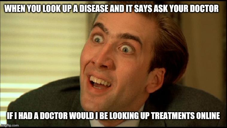 Nicholas Cage | WHEN YOU LOOK UP A DISEASE AND IT SAYS ASK YOUR DOCTOR; IF I HAD A DOCTOR WOULD I BE LOOKING UP TREATMENTS ONLINE | image tagged in you don't say - nicholas cage,you don't say | made w/ Imgflip meme maker