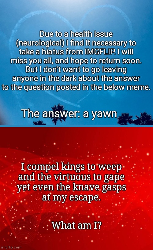 Must take a hiatus, but before I do, an answer | Due to a health issue (neurological) I find it necessary to take a hiatus from IMGFLIP. I will miss you all, and hope to return soon.
But I don't want to go leaving anyone in the dark about the answer to the question posted in the below meme. The answer: a yawn | image tagged in sky writing heart,taking a break,i love you | made w/ Imgflip meme maker