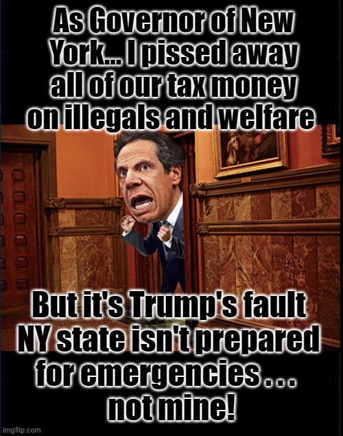 Cuomo goes berserk |  As Governor of New York... I pissed away all of our tax money on illegals and welfare; But it's Trump's fault 
NY state isn't prepared 
for emergencies . . .  
not mine! | image tagged in andrew cuomo,governor,covid19,illegals,taxes,trump | made w/ Imgflip meme maker