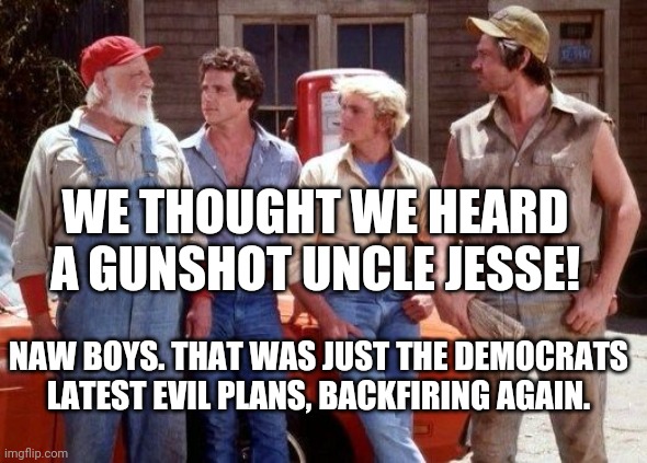 Dukes of Hazzard | WE THOUGHT WE HEARD A GUNSHOT UNCLE JESSE! NAW BOYS. THAT WAS JUST THE DEMOCRATS LATEST EVIL PLANS, BACKFIRING AGAIN. | image tagged in dukes of hazzard | made w/ Imgflip meme maker