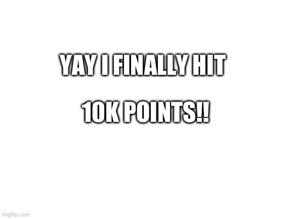 Blank White Template | 10K POINTS!! YAY I FINALLY HIT | image tagged in blank white template | made w/ Imgflip meme maker