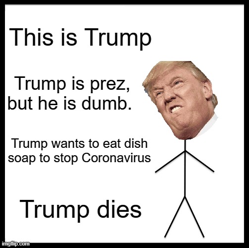 Who wants this to happen? | This is Trump; Trump is prez, but he is dumb. Trump wants to eat dish soap to stop Coronavirus; Trump dies | image tagged in memes,be like bill,donald trump,funny memes,coronavirus,covid-19 | made w/ Imgflip meme maker
