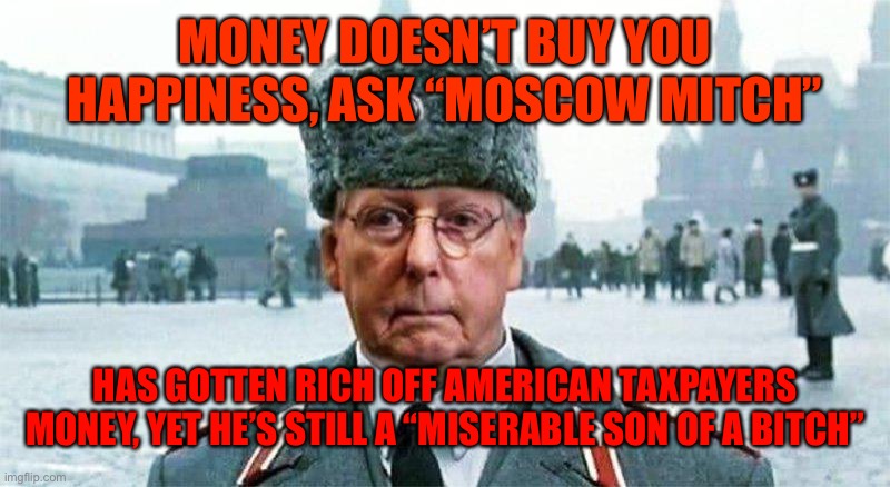 Moscow Mitch | MONEY DOESN’T BUY YOU HAPPINESS, ASK “MOSCOW MITCH”; HAS GOTTEN RICH OFF AMERICAN TAXPAYERS MONEY, YET HE’S STILL A “MISERABLE SON OF A BITCH” | image tagged in moscow mitch | made w/ Imgflip meme maker