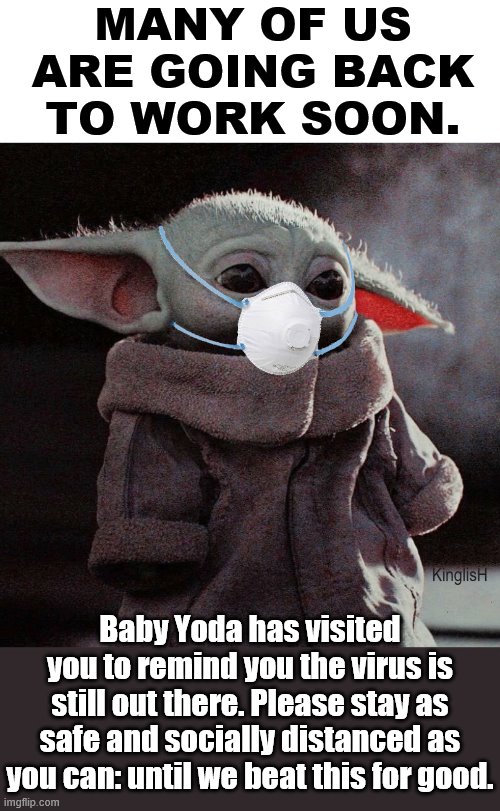 Baby Yoda's message. Stay safe, y'all. I want every ImgFlipper to stay healthy. | MANY OF US ARE GOING BACK TO WORK SOON. Baby Yoda has visited you to remind you the virus is still out there. Please stay as safe and socially distanced as you can: until we beat this for good. | image tagged in coronavirus baby yoda,covid-19,coronavirus,social distancing,stay safe,pandemic | made w/ Imgflip meme maker