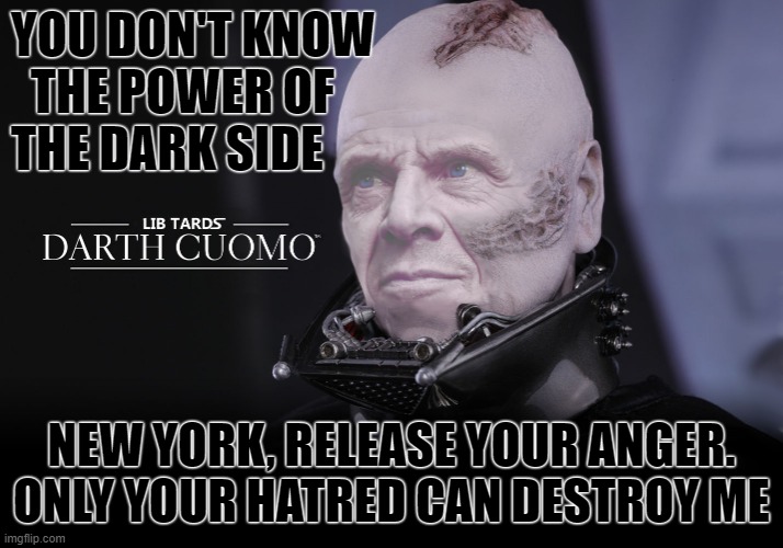 Darth Cuomo's Dark Side | YOU DON'T KNOW
  THE POWER OF
THE DARK SIDE; NEW YORK, RELEASE YOUR ANGER. ONLY YOUR HATRED CAN DESTROY ME | image tagged in darth cuomo,andrew cuomo,new york governor,darth vader,jedi | made w/ Imgflip meme maker