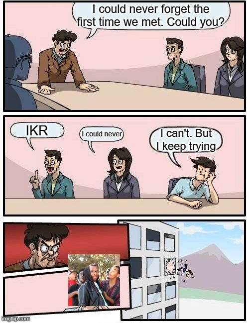 Boardroom Meeting Suggestion | I could never forget the first time we met. Could you? IKR; I could never; I can't. But I keep trying | image tagged in memes,boardroom meeting suggestion | made w/ Imgflip meme maker