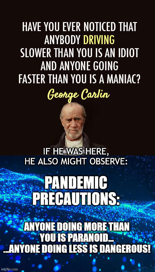 Carlins Pandemic Observation | IF HE WAS HERE, HE ALSO MIGHT OBSERVE:; PANDEMIC PRECAUTIONS:; ANYONE DOING MORE THAN YOU IS PARANOID...
...ANYONE DOING LESS IS DANGEROUS! | image tagged in george carlin,pandemic,have you ever noticed | made w/ Imgflip meme maker