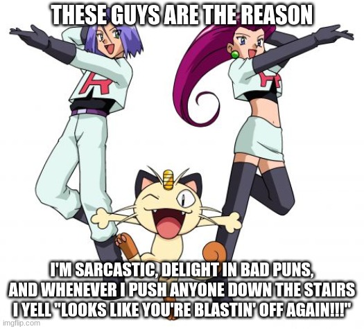 FOR THE GLORY OF TEAM ROCKET!!! | THESE GUYS ARE THE REASON; I'M SARCASTIC, DELIGHT IN BAD PUNS, AND WHENEVER I PUSH ANYONE DOWN THE STAIRS I YELL "LOOKS LIKE YOU'RE BLASTIN' OFF AGAIN!!!" | image tagged in memes,team rocket | made w/ Imgflip meme maker