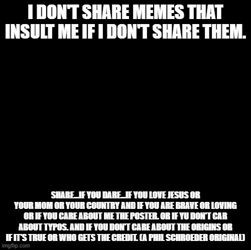 I Don't Share Memes That Insult Me If I Don't Share Them | I DON'T SHARE MEMES THAT INSULT ME IF I DON'T SHARE THEM. SHARE...IF YOU DARE...IF YOU LOVE JESUS OR YOUR MOM OR YOUR COUNTRY AND IF YOU ARE BRAVE OR LOVING OR IF YOU CARE ABOUT ME THE POSTER. OR IF YU DON'T CAR ABOUT TYPOS. AND IF YOU DON'T CARE ABOUT THE ORIGINS OR IF IT'S TRUE OR WHO GETS THE CREDIT. (A PHIL SCHROEDER ORIGINAL) | image tagged in blank | made w/ Imgflip meme maker