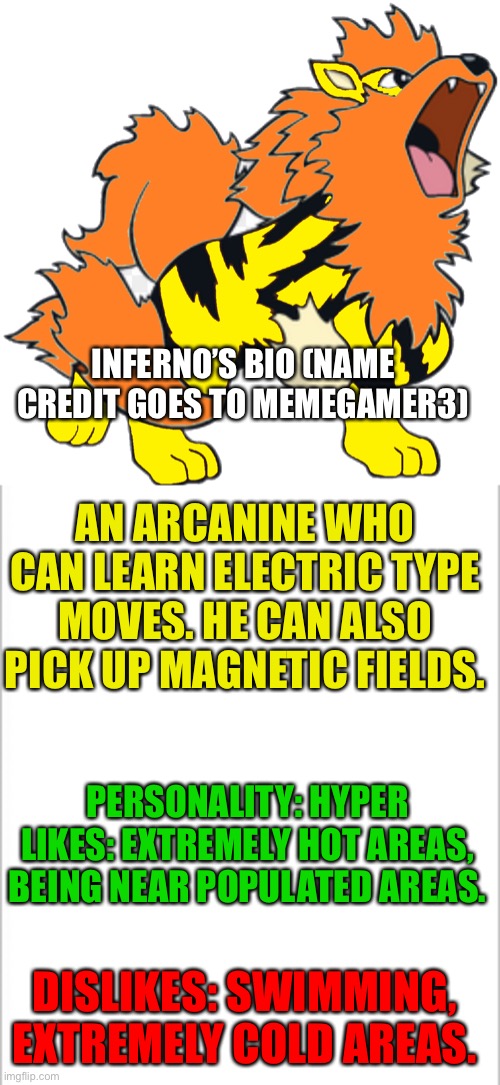 Inferno | INFERNO’S BIO (NAME CREDIT GOES TO MEMEGAMER3); AN ARCANINE WHO CAN LEARN ELECTRIC TYPE MOVES. HE CAN ALSO PICK UP MAGNETIC FIELDS. PERSONALITY: HYPER
LIKES: EXTREMELY HOT AREAS, BEING NEAR POPULATED AREAS. DISLIKES: SWIMMING, EXTREMELY COLD AREAS. | image tagged in white background | made w/ Imgflip meme maker