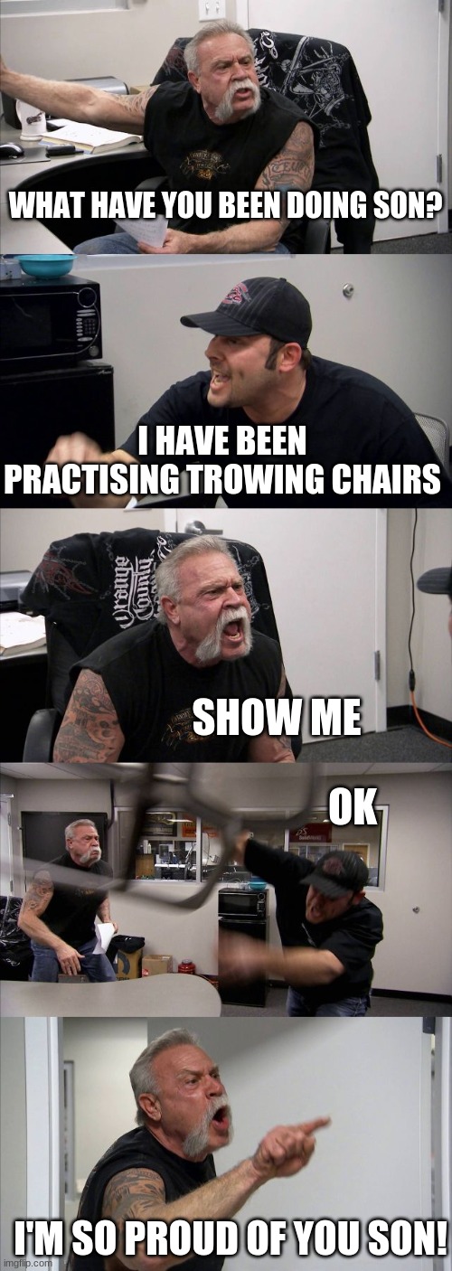 die chair | WHAT HAVE YOU BEEN DOING SON? I HAVE BEEN PRACTISING TROWING CHAIRS; SHOW ME; OK; I'M SO PROUD OF YOU SON! | image tagged in memes,american chopper argument | made w/ Imgflip meme maker