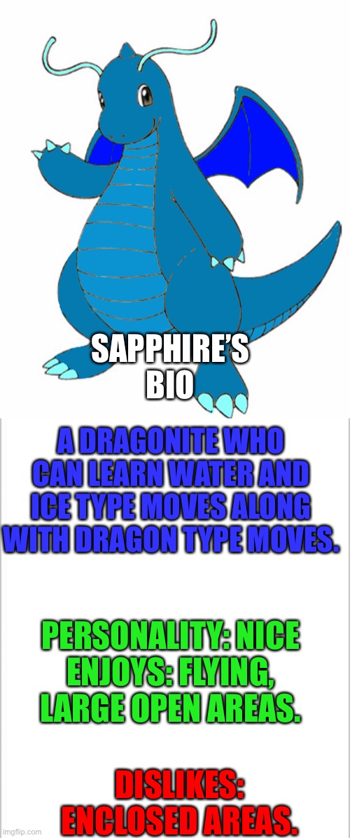 SAPPHIRE’S BIO; A DRAGONITE WHO CAN LEARN WATER AND ICE TYPE MOVES ALONG WITH DRAGON TYPE MOVES. PERSONALITY: NICE
ENJOYS: FLYING, LARGE OPEN AREAS. DISLIKES: ENCLOSED AREAS. | image tagged in white background | made w/ Imgflip meme maker