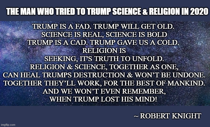 The man who tried to Trump Science & Religion in 2020 | THE MAN WHO TRIED TO TRUMP SCIENCE & RELIGION IN 2020; TRUMP IS A FAD. TRUMP WILL GET OLD. 
SCIENCE IS REAL, SCIENCE IS BOLD
TRUMP IS A CAD. TRUMP GAVE US A COLD. 
RELIGION IS SEEKING, IT'S TRUTH TO UNFOLD.
RELIGION & SCIENCE, TOGETHER AS ONE,
CAN HEAL TRUMPS DESTRUCTION & WON’T BE UNDONE.
TOGETHER THEY’LL WORK, FOR THE BEST OF MANKIND.
AND WE WON’T EVEN REMEMBER,
WHEN TRUMP LOST HIS MIND! ~ ROBERT KNIGHT | image tagged in science religion  trump | made w/ Imgflip meme maker