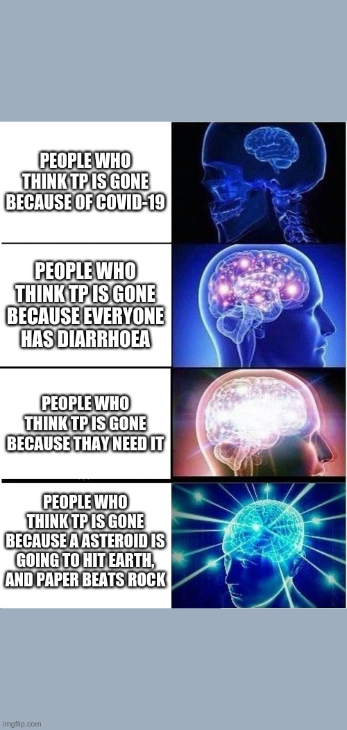 Expanding Brain Meme | PEOPLE WHO THINK TP IS GONE BECAUSE OF COVID-19; PEOPLE WHO THINK TP IS GONE BECAUSE EVERYONE HAS DIARRHOEA; PEOPLE WHO THINK TP IS GONE BECAUSE THAY NEED IT; PEOPLE WHO THINK TP IS GONE BECAUSE A ASTEROID IS GOING TO HIT EARTH, AND PAPER BEATS ROCK | image tagged in memes,expanding brain | made w/ Imgflip meme maker