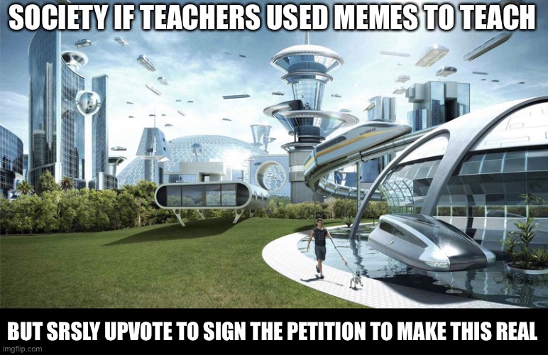 Not upvote begging but i wiil, if this gets 750 upvotes i will make a petition irl. Also Pickle. | SOCIETY IF TEACHERS USED MEMES TO TEACH; BUT SRSLY UPVOTE TO SIGN THE PETITION TO MAKE THIS REAL | image tagged in the future world if | made w/ Imgflip meme maker