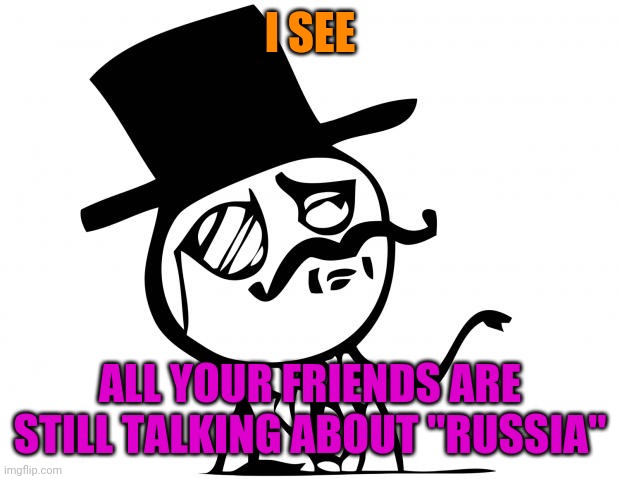 feel like a sir | I SEE ALL YOUR FRIENDS ARE STILL TALKING ABOUT "RUSSIA" | image tagged in feel like a sir | made w/ Imgflip meme maker