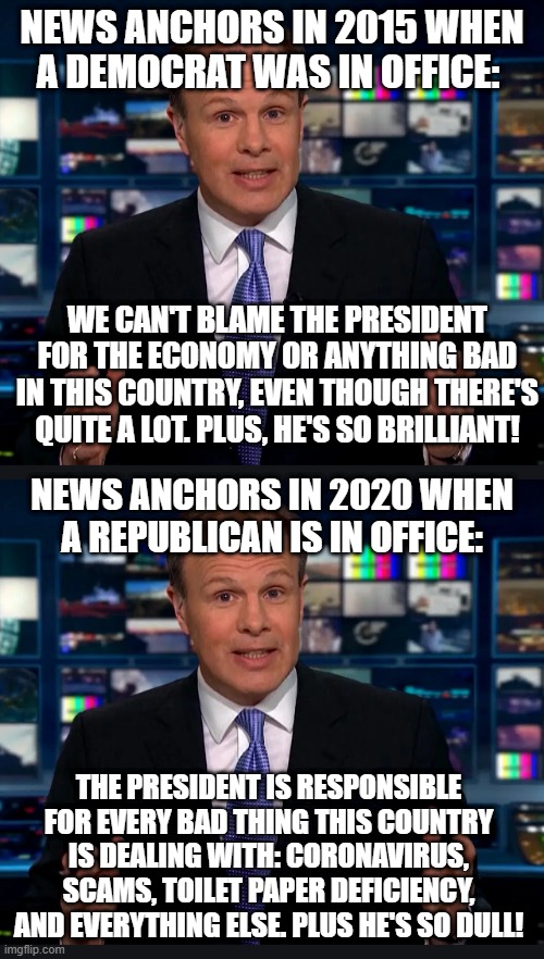 Seriously? | NEWS ANCHORS IN 2015 WHEN A DEMOCRAT WAS IN OFFICE:; WE CAN'T BLAME THE PRESIDENT FOR THE ECONOMY OR ANYTHING BAD IN THIS COUNTRY, EVEN THOUGH THERE'S QUITE A LOT. PLUS, HE'S SO BRILLIANT! NEWS ANCHORS IN 2020 WHEN A REPUBLICAN IS IN OFFICE:; THE PRESIDENT IS RESPONSIBLE FOR EVERY BAD THING THIS COUNTRY IS DEALING WITH: CORONAVIRUS, SCAMS, TOILET PAPER DEFICIENCY, AND EVERYTHING ELSE. PLUS HE'S SO DULL! | image tagged in fake news,liars,inconsistency,republicans,democrats,news | made w/ Imgflip meme maker