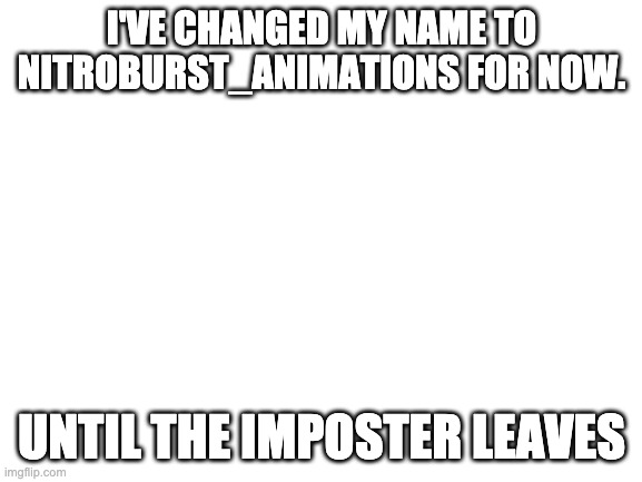 It's only temporary, don't worry | I'VE CHANGED MY NAME TO NITROBURST_ANIMATIONS FOR NOW. UNTIL THE IMPOSTER LEAVES | image tagged in blank white template | made w/ Imgflip meme maker