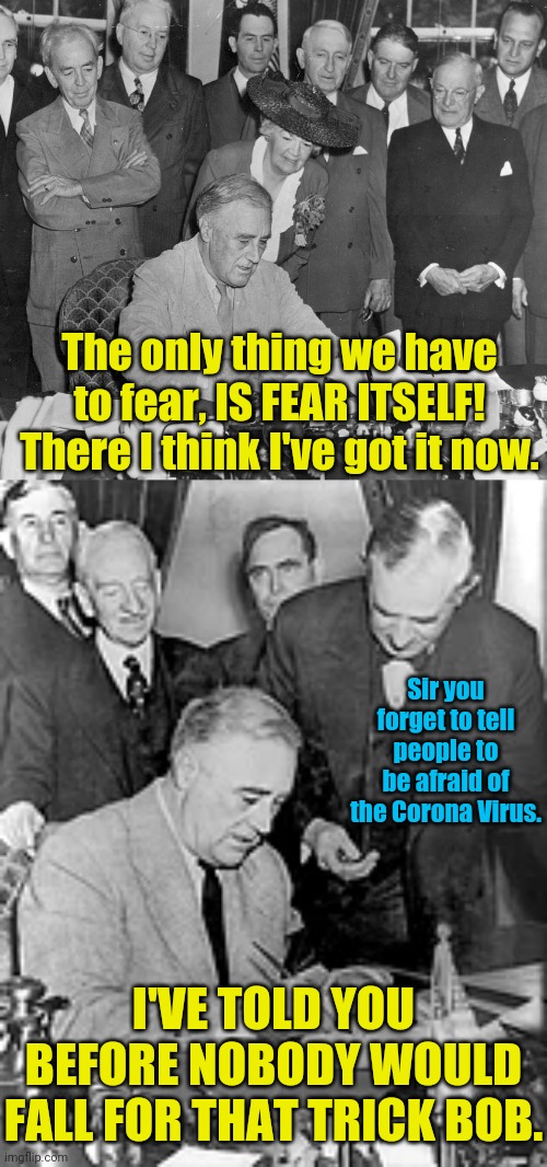 Franklin D. Roosevelt And Fear Itself! | The only thing we have to fear, IS FEAR ITSELF! There I think I've got it now. Sir you forget to tell people to be afraid of the Corona Virus. I'VE TOLD YOU BEFORE NOBODY WOULD FALL FOR THAT TRICK BOB. | image tagged in franklin d roosevelt,fear,corona virus,coronavirus meme,political meme,1984 | made w/ Imgflip meme maker