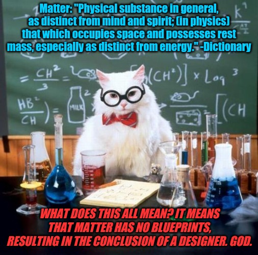 A simple conclusion that even a schoolboy should understand. | Matter: "Physical substance in general, as distinct from mind and spirit; (in physics) that which occupies space and possesses rest mass, especially as distinct from energy." -Dictionary; WHAT DOES THIS ALL MEAN? IT MEANS THAT MATTER HAS NO BLUEPRINTS, RESULTING IN THE CONCLUSION OF A DESIGNER. GOD. | image tagged in memes,chemistry cat,god,matter,no blueprints | made w/ Imgflip meme maker