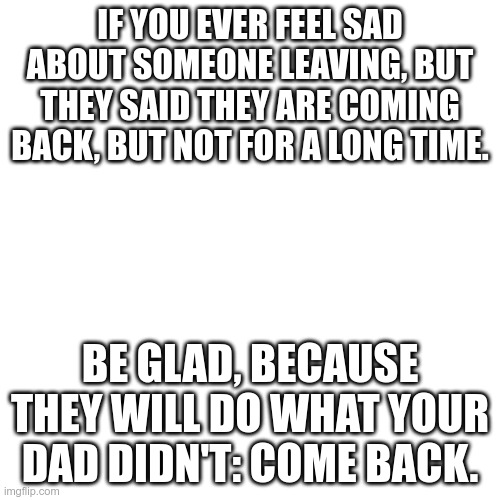 Blank Transparent Square Meme | IF YOU EVER FEEL SAD ABOUT SOMEONE LEAVING, BUT THEY SAID THEY ARE COMING BACK, BUT NOT FOR A LONG TIME. BE GLAD, BECAUSE THEY WILL DO WHAT YOUR DAD DIDN'T: COME BACK. | image tagged in memes,blank transparent square | made w/ Imgflip meme maker