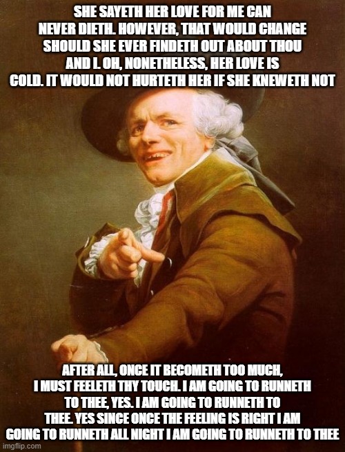Joseph Ducreux | SHE SAYETH HER LOVE FOR ME CAN NEVER DIETH. HOWEVER, THAT WOULD CHANGE SHOULD SHE EVER FINDETH OUT ABOUT THOU AND I. OH, NONETHELESS, HER LOVE IS COLD. IT WOULD NOT HURTETH HER IF SHE KNEWETH NOT; AFTER ALL, ONCE IT BECOMETH TOO MUCH, I MUST FEELETH THY TOUCH. I AM GOING TO RUNNETH TO THEE, YES. I AM GOING TO RUNNETH TO THEE. YES SINCE ONCE THE FEELING IS RIGHT I AM GOING TO RUNNETH ALL NIGHT I AM GOING TO RUNNETH TO THEE | image tagged in memes,joseph ducreux,80s music,archaic rap,joseph ducreaux,ye olde englishman | made w/ Imgflip meme maker
