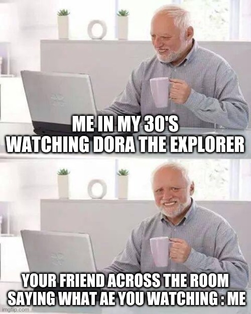 Hide the Pain Harold | ME IN MY 30'S WATCHING DORA THE EXPLORER; YOUR FRIEND ACROSS THE ROOM  SAYING WHAT AE YOU WATCHING : ME | image tagged in memes,hide the pain harold | made w/ Imgflip meme maker