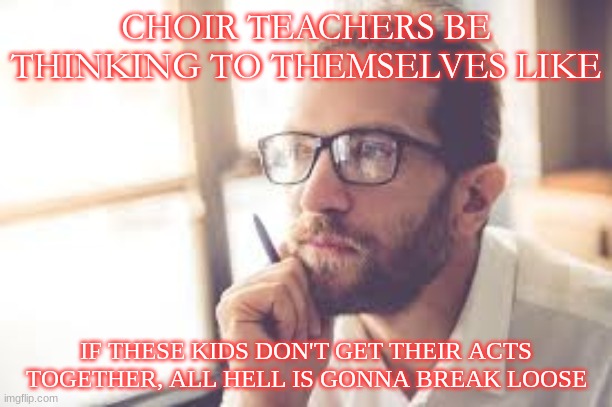 Choir teachers be thinkin | CHOIR TEACHERS BE THINKING TO THEMSELVES LIKE; IF THESE KIDS DON'T GET THEIR ACTS TOGETHER, ALL HELL IS GONNA BREAK LOOSE | image tagged in choir,high school | made w/ Imgflip meme maker