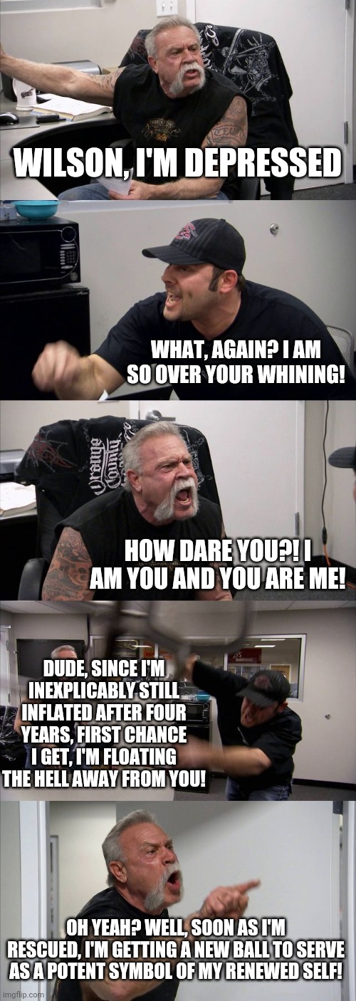 Castaway | WILSON, I'M DEPRESSED; WHAT, AGAIN? I AM SO OVER YOUR WHINING! HOW DARE YOU?! I AM YOU AND YOU ARE ME! DUDE, SINCE I'M INEXPLICABLY STILL INFLATED AFTER FOUR YEARS, FIRST CHANCE I GET, I'M FLOATING THE HELL AWAY FROM YOU! OH YEAH? WELL, SOON AS I'M RESCUED, I'M GETTING A NEW BALL TO SERVE AS A POTENT SYMBOL OF MY RENEWED SELF! | image tagged in memes,american chopper argument | made w/ Imgflip meme maker