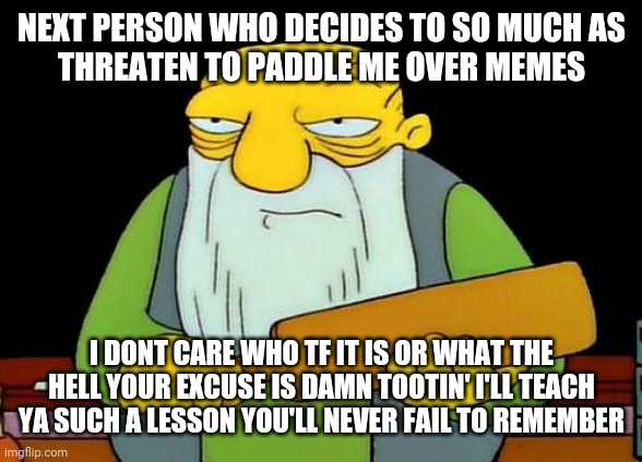 For future reference - dont threaten someone over a meme . It will only hurt more if u do | NEXT PERSON WHO DECIDES TO SO MUCH AS
THREATEN TO PADDLE ME OVER MEMES; I DONT CARE WHO TF IT IS OR WHAT THE HELL YOUR EXCUSE IS DAMN TOOTIN' I'LL TEACH YA SUCH A LESSON YOU'LL NEVER FAIL TO REMEMBER | image tagged in memes,that's a paddlin',savage memes | made w/ Imgflip meme maker