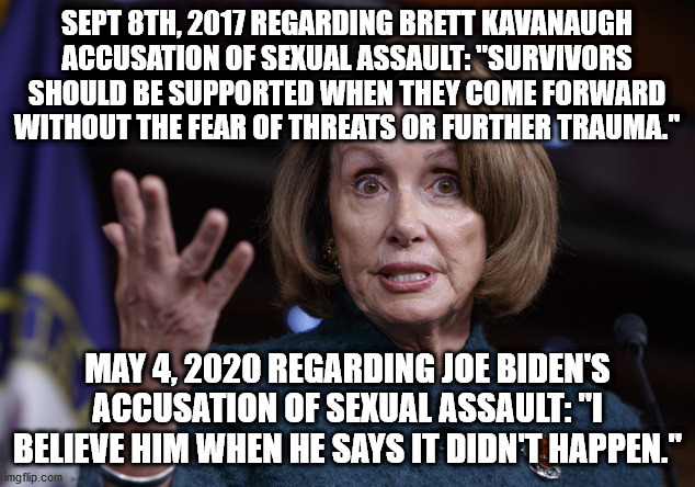 Good old Nancy Pelosi | SEPT 8TH, 2017 REGARDING BRETT KAVANAUGH ACCUSATION OF SEXUAL ASSAULT: "SURVIVORS SHOULD BE SUPPORTED WHEN THEY COME FORWARD WITHOUT THE FEAR OF THREATS OR FURTHER TRAUMA."; MAY 4, 2020 REGARDING JOE BIDEN'S ACCUSATION OF SEXUAL ASSAULT: "I BELIEVE HIM WHEN HE SAYS IT DIDN'T HAPPEN." | image tagged in good old nancy pelosi | made w/ Imgflip meme maker