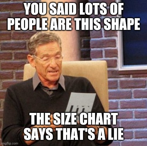 Maury Lie Detector | YOU SAID LOTS OF PEOPLE ARE THIS SHAPE; THE SIZE CHART SAYS THAT'S A LIE | image tagged in memes,maury lie detector | made w/ Imgflip meme maker