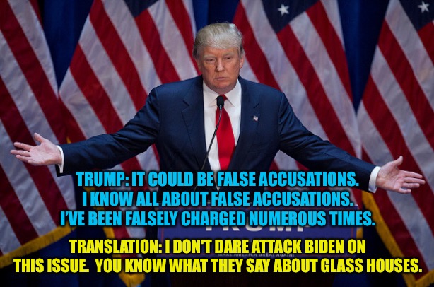 Glass House Syndrome | TRUMP: IT COULD BE FALSE ACCUSATIONS. I KNOW ALL ABOUT FALSE ACCUSATIONS. I’VE BEEN FALSELY CHARGED NUMEROUS TIMES. TRANSLATION: I DON'T DARE ATTACK BIDEN ON THIS ISSUE.  YOU KNOW WHAT THEY SAY ABOUT GLASS HOUSES. | image tagged in donald trump | made w/ Imgflip meme maker