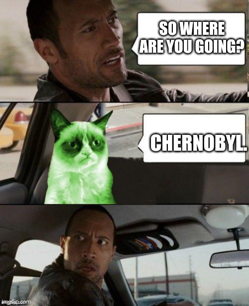 The Rock driving Radioactive Grumpy Cat | SO WHERE ARE YOU GOING? CHERNOBYL. | image tagged in the rock driving radioactive grumpy cat | made w/ Imgflip meme maker