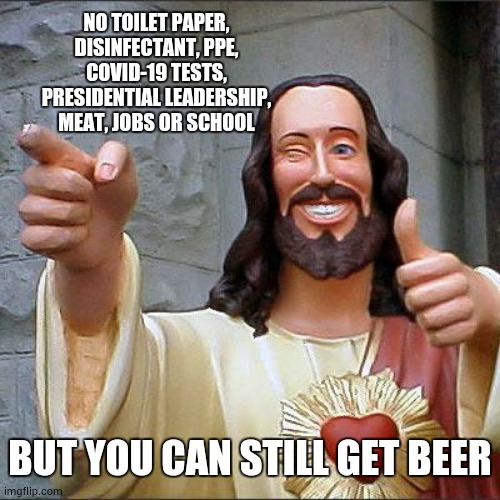 And Ammo | NO TOILET PAPER, DISINFECTANT, PPE, COVID-19 TESTS, PRESIDENTIAL LEADERSHIP, MEAT, JOBS OR SCHOOL; BUT YOU CAN STILL GET BEER | image tagged in memes,buddy christ,seriously wtf,covid-19,what is wrong with people,special kind of stupid | made w/ Imgflip meme maker