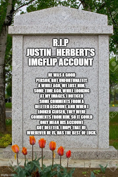 Rest in peace, justin_herbert. Rest in peace... | HE WAS A GOOD PERSON, BUT UNFORTUNATELY, A WHILE AGO, WE LOST HIM. SOME TIME AGO, WHILE LOOKING AT MY IMAGES, I NOTICED SOME COMMENTS FROM A DELETED ACCOUNT. AND WHEN I LOOKED CLOSER, THEY WERE COMMENTS FROM HIM. SO IT COULD ONLY MEAN HIS ACCOUNT GOT DELETED. I HOPE THAT HE, WHEREVER HE IS, HAS THE BEST OF LUCK. R.I.P JUSTIN_HERBERT'S IMGFLIP ACCOUNT | image tagged in blank gravestone,sadness | made w/ Imgflip meme maker