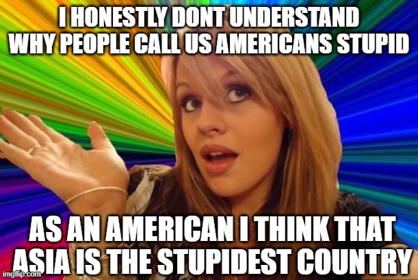 STUPID!!! | I HONESTLY DONT UNDERSTAND WHY PEOPLE CALL US AMERICANS STUPID; AS AN AMERICAN I THINK THAT ASIA IS THE STUPIDEST COUNTRY | image tagged in memes,dumb blonde | made w/ Imgflip meme maker