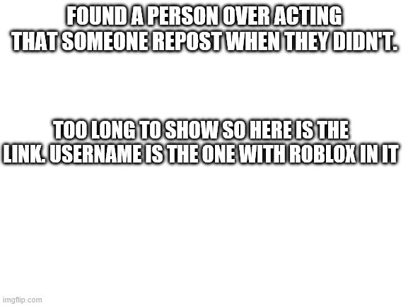 Blank White Template | FOUND A PERSON OVER ACTING THAT SOMEONE REPOST WHEN THEY DIDN'T. TOO LONG TO SHOW SO HERE IS THE LINK. USERNAME IS THE ONE WITH ROBLOX IN IT | image tagged in blank white template | made w/ Imgflip meme maker