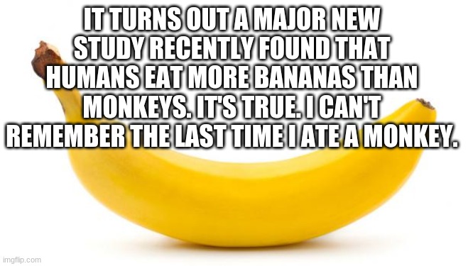 more bananas then monkeys! | IT TURNS OUT A MAJOR NEW STUDY RECENTLY FOUND THAT HUMANS EAT MORE BANANAS THAN MONKEYS. IT'S TRUE. I CAN'T REMEMBER THE LAST TIME I ATE A MONKEY. | image tagged in banana | made w/ Imgflip meme maker