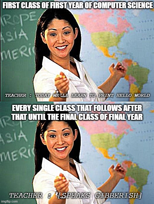 Computer Science Classes | FIRST CLASS OF FIRST YEAR OF COMPUTER SCIENCE; TEACHER : TODAY WE'LL LEARN TO PRINT HELLO WORLD; EVERY SINGLE CLASS THAT FOLLOWS AFTER THAT UNTIL THE FINAL CLASS OF FINAL YEAR; TEACHER : [SPEAKS GIBBERISH] | image tagged in memes,unhelpful high school teacher,unhelpful teacher | made w/ Imgflip meme maker