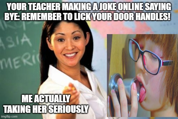 Unhelpful High School Teacher | YOUR TEACHER MAKING A JOKE ONLINE SAYING BYE: REMEMBER TO LICK YOUR DOOR HANDLES! ME ACTUALLY TAKING HER SERIOUSLY | image tagged in memes,unhelpful high school teacher | made w/ Imgflip meme maker