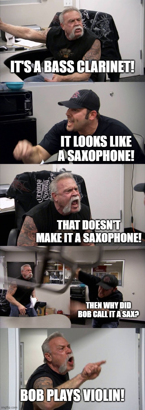 bob plays violin | IT'S A BASS CLARINET! IT LOOKS LIKE A SAXOPHONE! THAT DOESN'T MAKE IT A SAXOPHONE! THEN WHY DID BOB CALL IT A SAX? BOB PLAYS VIOLIN! | image tagged in memes,american chopper argument | made w/ Imgflip meme maker