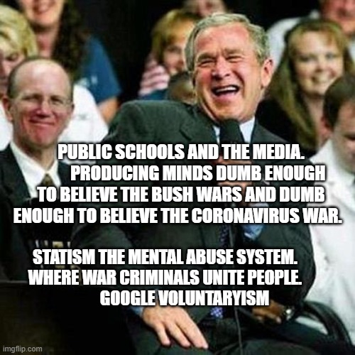 Bush thinks its funny | PUBLIC SCHOOLS AND THE MEDIA.           PRODUCING MINDS DUMB ENOUGH TO BELIEVE THE BUSH WARS AND DUMB ENOUGH TO BELIEVE THE CORONAVIRUS WAR. STATISM THE MENTAL ABUSE SYSTEM. WHERE WAR CRIMINALS UNITE PEOPLE.               GOOGLE VOLUNTARYISM | image tagged in bush thinks its funny | made w/ Imgflip meme maker