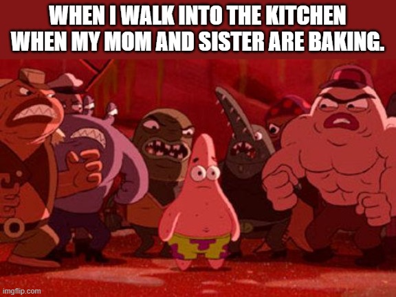 Patrick Star crowded | WHEN I WALK INTO THE KITCHEN WHEN MY MOM AND SISTER ARE BAKING. | image tagged in patrick star crowded | made w/ Imgflip meme maker