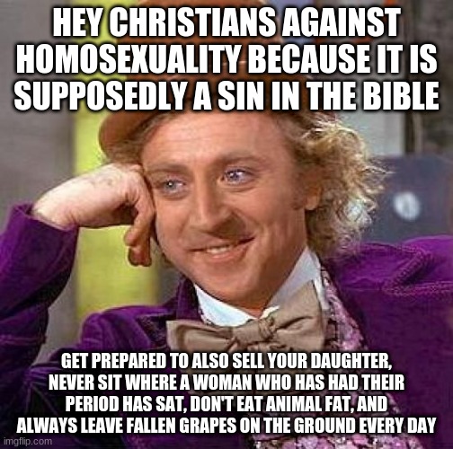 I don't see y'all haters doing that | HEY CHRISTIANS AGAINST HOMOSEXUALITY BECAUSE IT IS SUPPOSEDLY A SIN IN THE BIBLE; GET PREPARED TO ALSO SELL YOUR DAUGHTER, NEVER SIT WHERE A WOMAN WHO HAS HAD THEIR PERIOD HAS SAT, DON'T EAT ANIMAL FAT, AND ALWAYS LEAVE FALLEN GRAPES ON THE GROUND EVERY DAY | image tagged in memes,creepy condescending wonka,gay pride,gay,christianity,hypocrisy | made w/ Imgflip meme maker